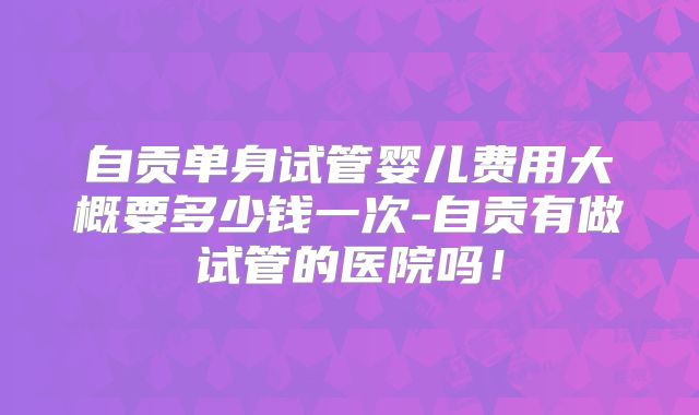 自贡单身试管婴儿费用大概要多少钱一次-自贡有做试管的医院吗！