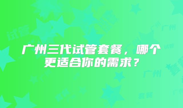 广州三代试管套餐，哪个更适合你的需求？