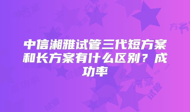 中信湘雅试管三代短方案和长方案有什么区别？成功率