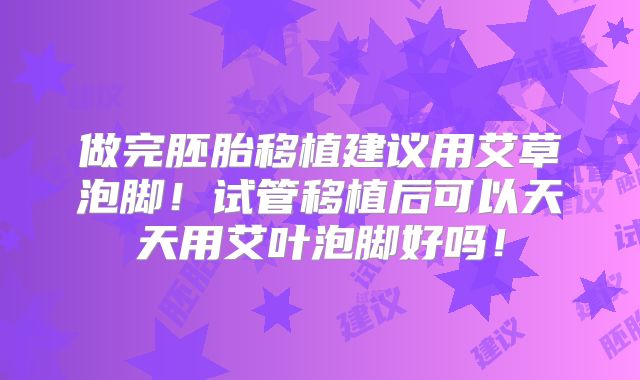 做完胚胎移植建议用艾草泡脚!试管移植后可以天天用艾叶泡脚好吗!