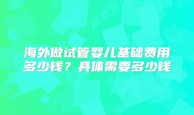 海外做试管婴儿基础费用多少钱？具体需要多少钱