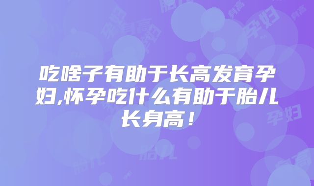 吃啥子有助于长高发育孕妇,怀孕吃什么有助于胎儿长身高！