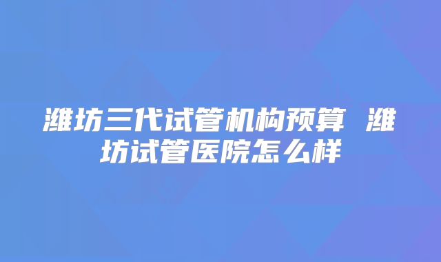 潍坊三代试管机构预算 潍坊试管医院怎么样