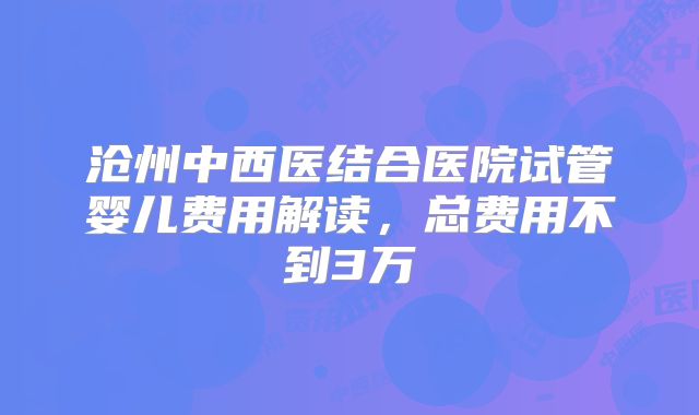 沧州中西医结合医院试管婴儿费用解读，总费用不到3万