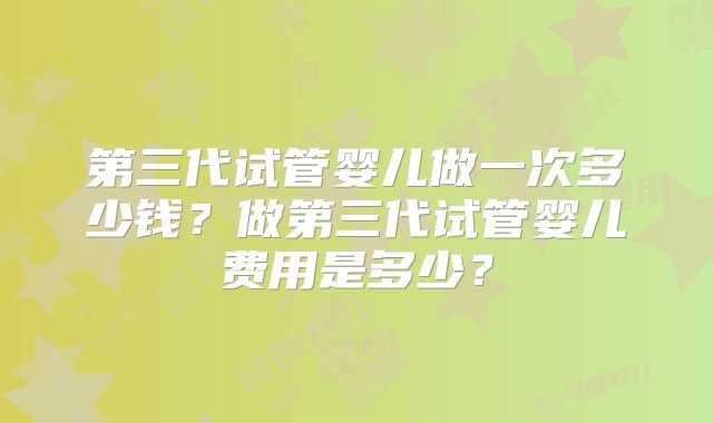 第三代试管婴儿做一次多少钱?做第三代试管婴儿费用是多少?