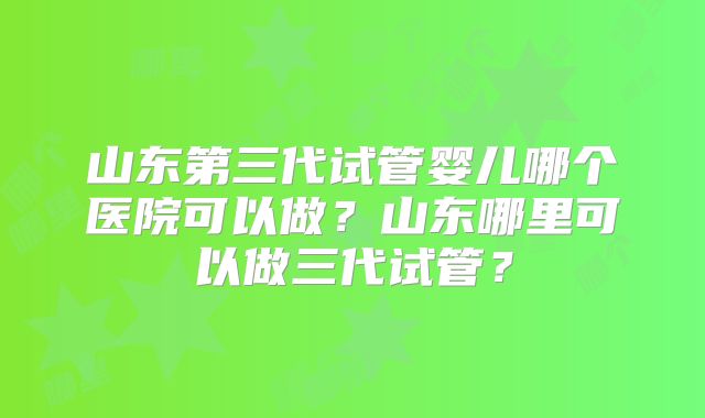 山东第三代试管婴儿哪个医院可以做？山东哪里可以做三代试管？