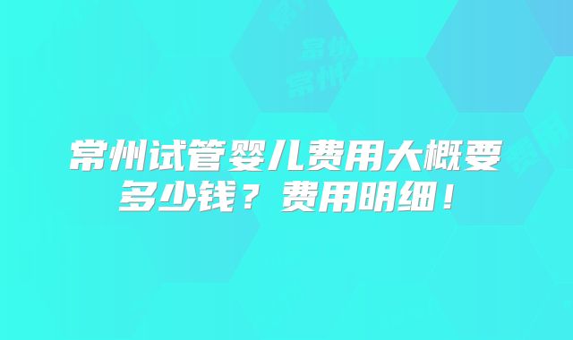 常州试管婴儿费用大概要多少钱？费用明细！