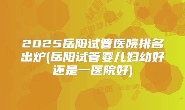2025岳阳试管医院排名出炉(岳阳试管婴儿妇幼好还是一医院好)