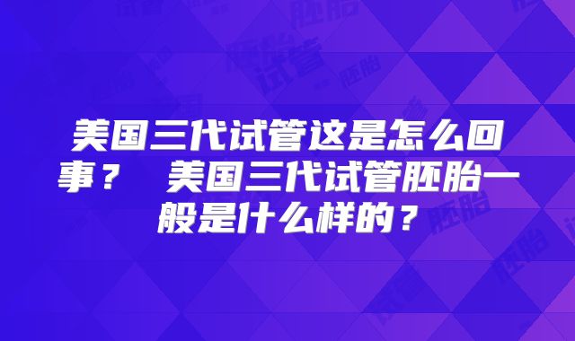 美国三代试管这是怎么回事？ 美国三代试管胚胎一般是什么样的？