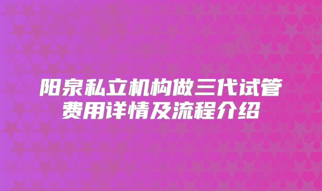 阳泉私立机构做三代试管费用详情及流程介绍