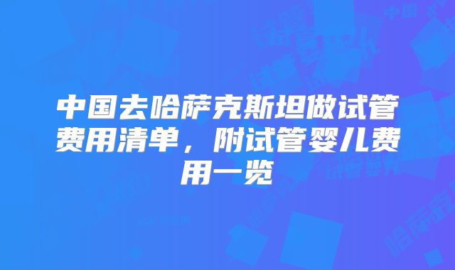 中国去哈萨克斯坦做试管费用清单,附试管婴儿费用一览