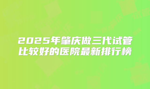 2025年肇庆做三代试管比较好的医院最新排行榜