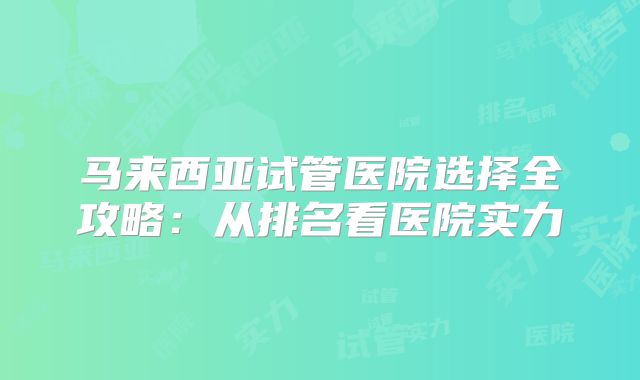 马来西亚试管医院选择全攻略:从排名看医院实力