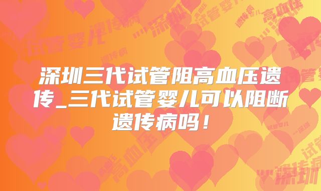 深圳三代试管阻高血压遗传_三代试管婴儿可以阻断遗传病吗！