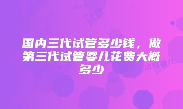 国内三代试管多少钱，做第三代试管婴儿花费大概多少