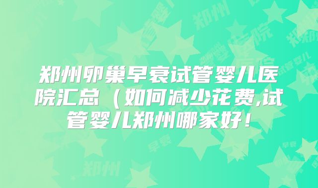 郑州卵巢早衰试管婴儿医院汇总（如何减少花费,试管婴儿郑州哪家好！