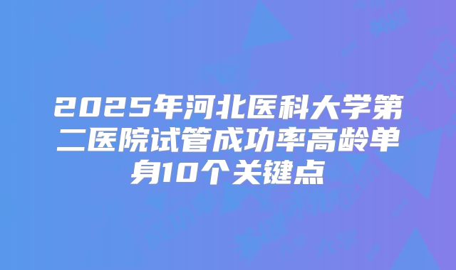 2025年河北医科大学第二医院试管成功率高龄单身10个关键点