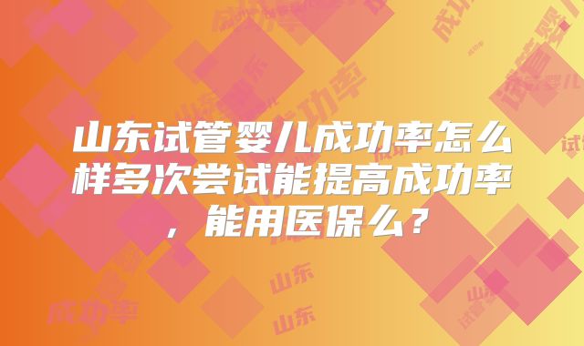 山东试管婴儿成功率怎么样多次尝试能提高成功率，能用医保么？