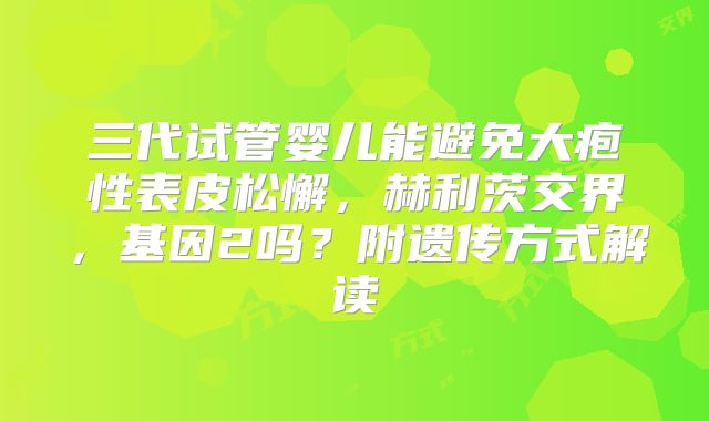 三代试管婴儿能避免大疱性表皮松懈，赫利茨交界，基因2吗？附遗传方式解读