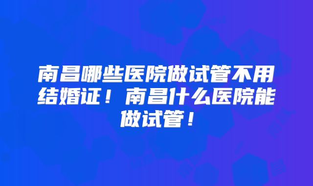 南昌哪些医院做试管不用结婚证！南昌什么医院能做试管！