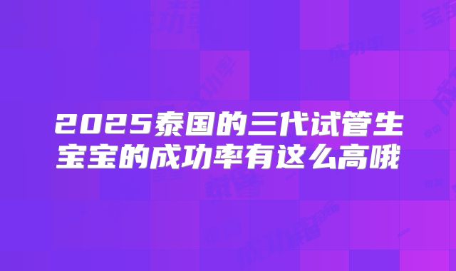 2025泰国的三代试管生宝宝的成功率有这么高哦