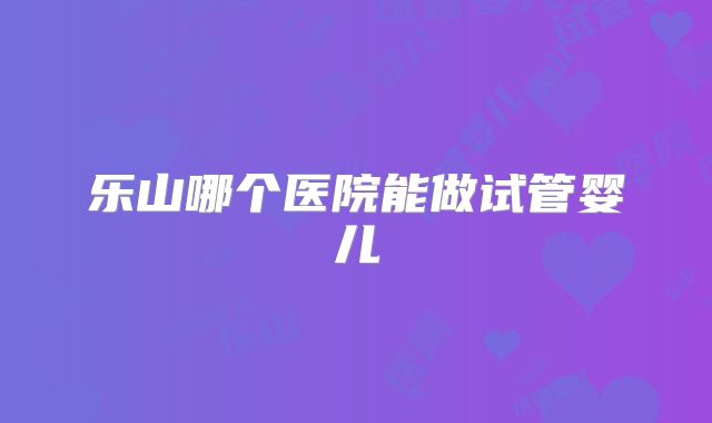 乐山哪个医院能做试管婴儿