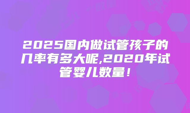 2025国内做试管孩子的几率有多大呢,2020年试管婴儿数量！