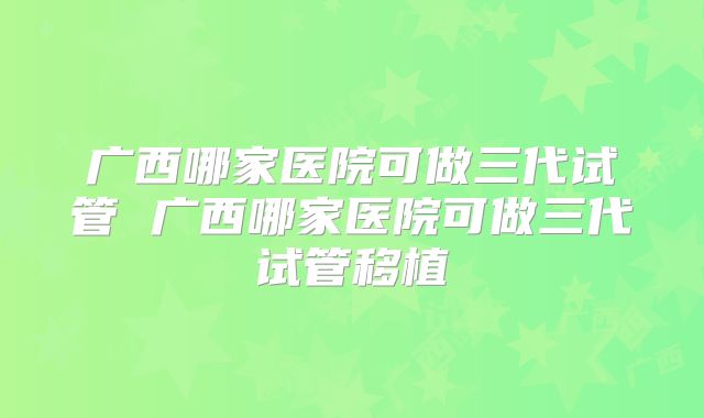 广西哪家医院可做三代试管 广西哪家医院可做三代试管移植