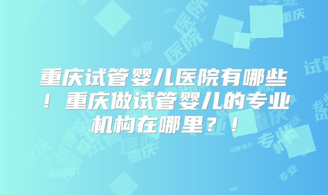 重庆试管婴儿医院有哪些！重庆做试管婴儿的专业机构在哪里？！