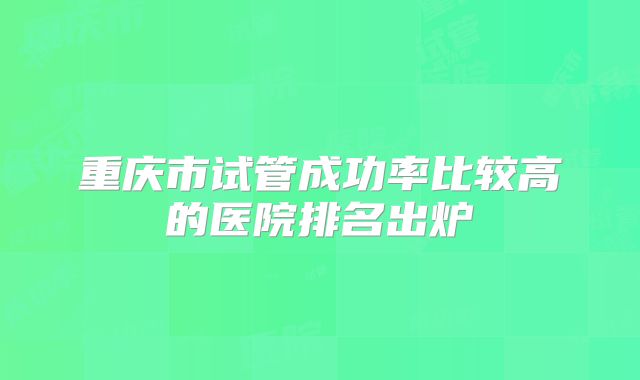 重庆市试管成功率比较高的医院排名出炉