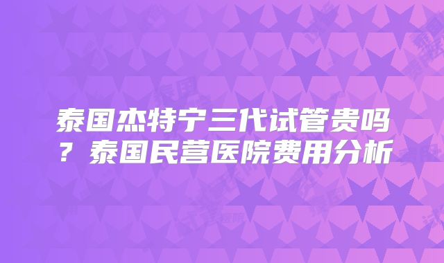 泰国杰特宁三代试管贵吗？泰国民营医院费用分析