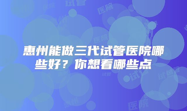 惠州能做三代试管医院哪些好？你想看哪些点