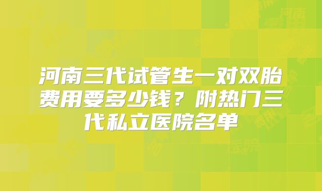 河南三代试管生一对双胎费用要多少钱？附热门三代私立医院名单
