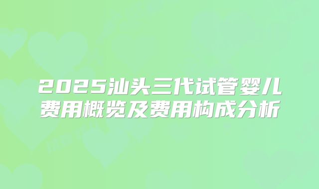 2025汕头三代试管婴儿费用概览及费用构成分析