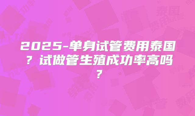 2025-单身试管费用泰国?试做管生殖成功率高吗?