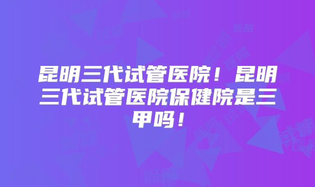昆明三代试管医院！昆明三代试管医院保健院是三甲吗！