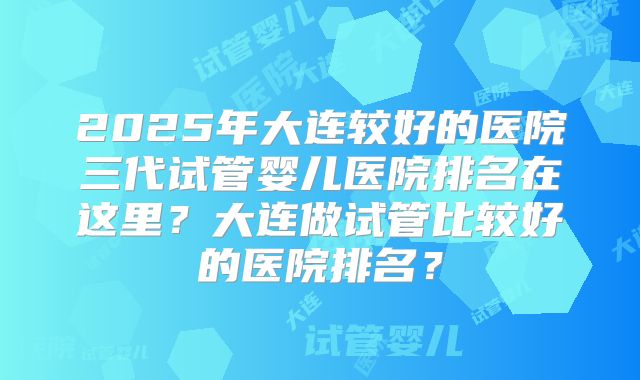 2025年大连较好的医院三代试管婴儿医院排名在这里？大连做试管比较好的医院排名？