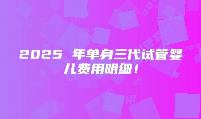 2025 年单身三代试管婴儿费用明细!