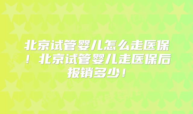 北京试管婴儿怎么走医保！北京试管婴儿走医保后报销多少！