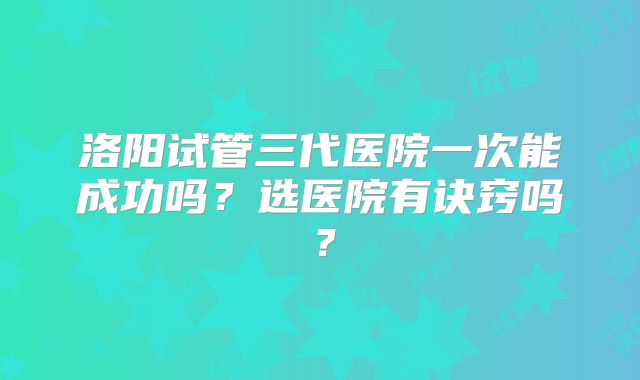 洛阳试管三代医院一次能成功吗？选医院有诀窍吗？