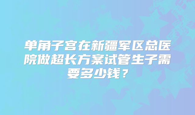 单角子宫在新疆军区总医院做超长方案试管生子需要多少钱？