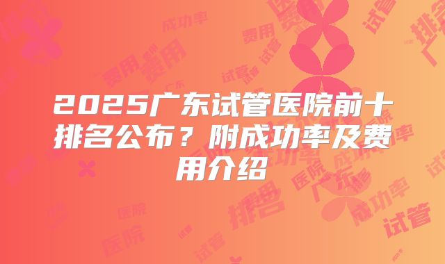 2025广东试管医院前十排名公布？附成功率及费用介绍