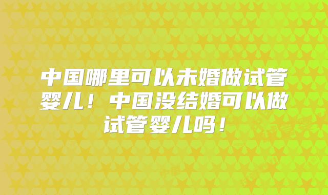 中国哪里可以未婚做试管婴儿！中国没结婚可以做试管婴儿吗！