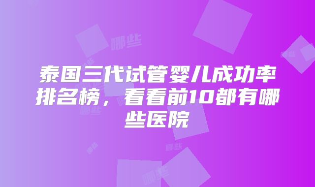 泰国三代试管婴儿成功率排名榜，看看前10都有哪些医院