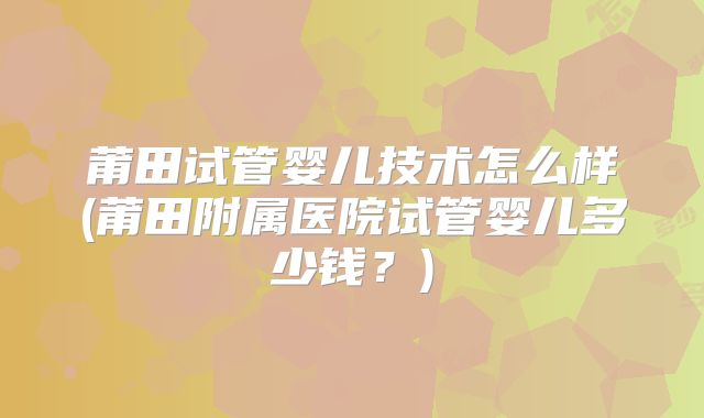 莆田试管婴儿技术怎么样(莆田附属医院试管婴儿多少钱？)