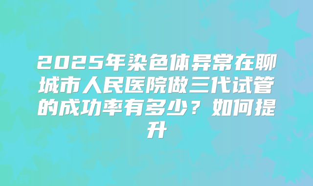 2025年染色体异常在聊城市人民医院做三代试管的成功率有多少?如何提升