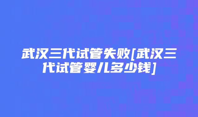 武汉三代试管失败[武汉三代试管婴儿多少钱]