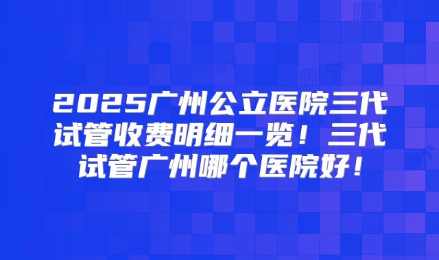 2025广州公立医院三代试管收费明细一览！三代试管广州哪个医院好！