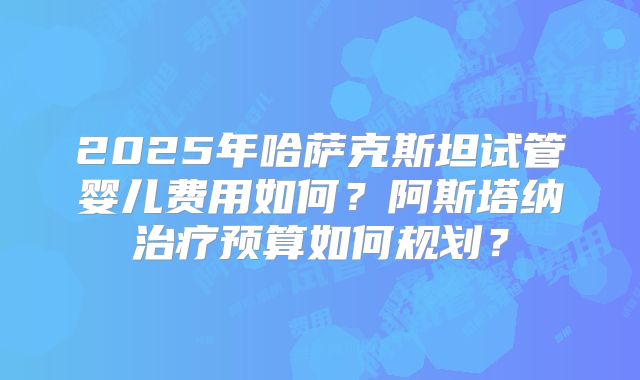 2025年哈萨克斯坦试管婴儿费用如何?阿斯塔纳治疗预算如何规划?