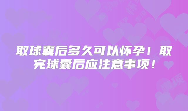 取球囊后多久可以怀孕!取完球囊后应注意事项!